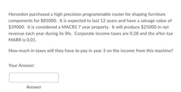 Henredon purchased a high precision programmable router for shaping furniture
components for $85000. It is expected to last 12 years and have a salvage value of
$39000. It is considered a MACRS 7 year property. It will produce $25000 in net
revenue each year during its life. Corporate income taxes are 0.28 and the after-tax
MARR is 0.01.
How much in taxes will they have to pay in year 3 on the income from this machine?
Your Answer:
Answer
