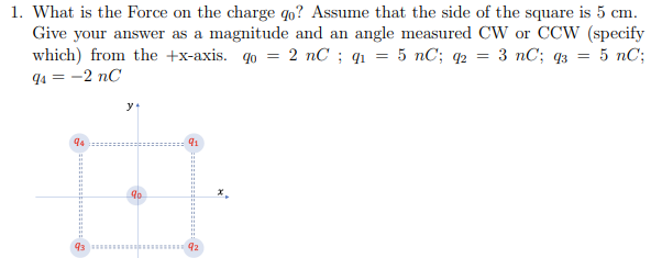 1. What is the Force on the charge qo? Assume that the side of the square is 5 cm.
Give your answer as a magnitude and an angle measured CW or CCW (specify
which) from the +x-axis. qo= 2 nC; q₁ = 5 nC; q2 = :3 nC; 93 = 5 nC;
94 = -2 nC
94
91
90
43 92