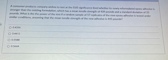 A consumer products company wishes to test at the 0.05 significance level whether its newly reformulated epoxy adhesive is
stronger than the existing formulation, which has a mean tensile strength of 439 pounds and a standard devlation of 25
pounds. What is the the power of the test If a random sample of 57 replicates of the new epoxy adhesive is tested under
similar conditions, assuming that the mean tensile strength of the new adhesive is 445 pounds?
O 0.4336
O 0.4412
O 0.5588
O 0.5664
