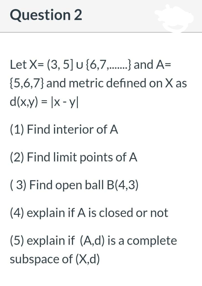 Question 2
Let X= (3, 5] u {6,7,...} and A=
{5,6,7} and metric defined on X as
d(x,y) = |x - y|
(1) Find interior of A
(2) Find limit points of A
( 3) Find open ball B(4,3)
(4) explain if A is closed or not
(5) explain if (A,d) is a complete
subspace of (X,d)
