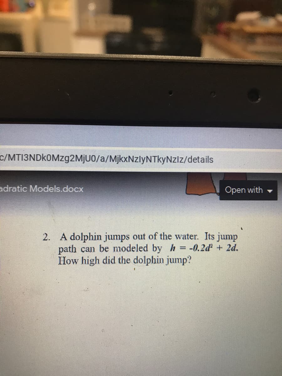 c/MTI3NDkOMzg2MjU0/a/MjkxNzlyNTkyNzlz/details
adratic Models.docx
Open with
2. A dolphin jumps out of the water. Its jump
path can be modeled by h = -0.2d + 2d.
How high did the dolphin jump?
