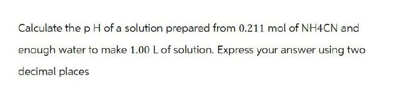 Calculate the pH of a solution prepared from 0.211 mol of NH4CN and
enough water to make 1.00 L of solution. Express your answer using two
decimal places