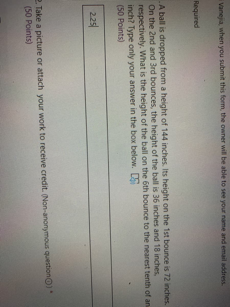 i Vanejia, when you submit this form, the owner will be able to see your name and email address.
Required
.A ball is dropped from a height of 144 inches. Its height on the 1st bounce is 72 inches.
On the 2nd and 3rd bounces, the height of the ball is 36 inches and 18 inches,
respectively. What is the height of the ball on the 6th bounce to the nearest tenth of an
inch? Type only your answer in the box below.
(50 Points)
2.25
2. Take a picture or attach your work to receive credit. (Non-anonymous question0) *
(50 Points)
