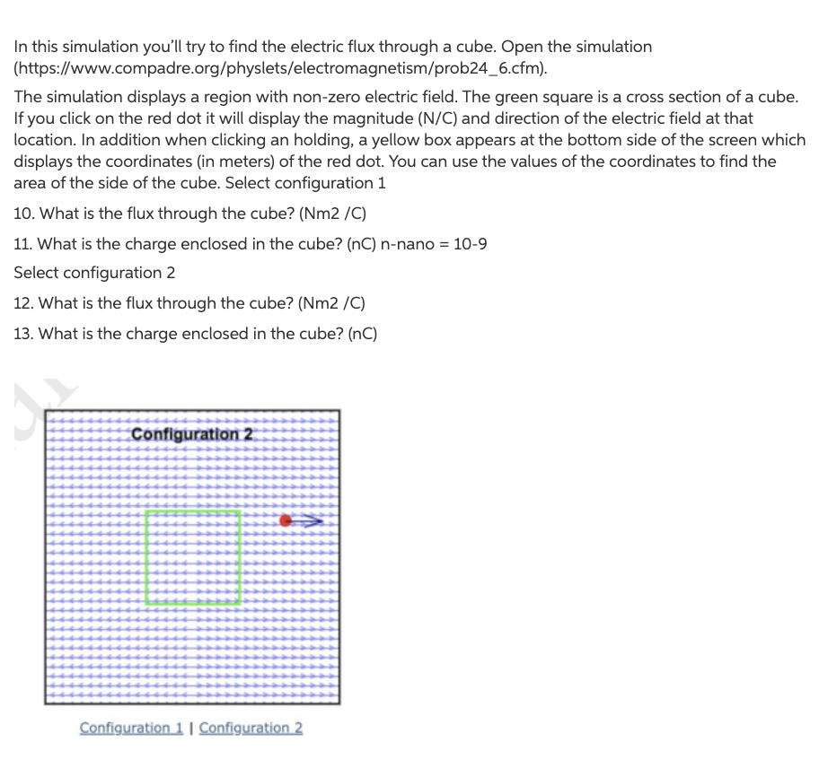 In this simulation you'll try to find the electric flux through a cube. Open the simulation
(https://www.compadre.org/physlets/electromagnetism/prob24_6.cfm).
The simulation displays a region with non-zero electric field. The green square is a cross section of a cube.
If you click on the red dot it will display the magnitude (N/C) and direction of the electric field at that
location. In addition when clicking an holding, a yellow box appears at the bottom side of the screen which
displays the coordinates (in meters) of the red dot. You can use the values of the coordinates to find the
area of the side of the cube. Select configuration 1
10. What is the flux through the cube? (Nm2 /C)
11. What is the charge enclosed in the cube? (nC) n-nano = 10-9
Select configuration 2
12. What is the flux through the cube? (Nm2 /C)
13. What is the charge enclosed in the cube? (nC)
Configuration 2
Configuration 1 | Configuration 2
