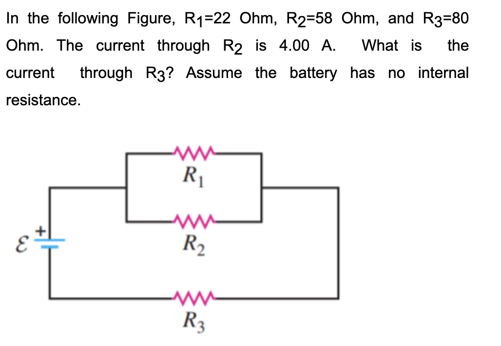 In the following Figure, R1=22 Ohm, R2=58 Ohm, and R3=80
Ohm. The current through R2 is 4.00 A.
What is
the
current
through R3? Assume the battery has no internal
resistance.
R1
R2
R3
