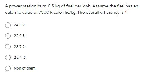 A power station burn 0.5 kg of fuel per kwh. Assume the fuel has an
calorific value of 7500 k.calorific/kg. The overall efficiency is *
24.5 %
22.9 %
28.7 %
25.4 %
Non of them
