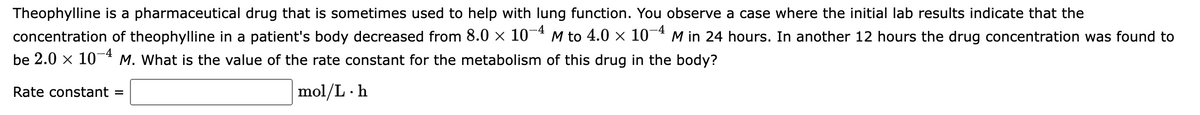 Theophylline is a pharmaceutical drug that is sometimes used to help with lung function. You observe a case where the initial lab results indicate that the
concentration of theophylline in a patient's body decreased from 8.0 × 10¬ª M to 4.0 × 10¬ª M in 24 hours. In another 12 hours the drug concentration was found to
be 2.0 x 10* M. What is the value of the rate constant for the metabolism of this drug in the body?
Rate constant =
mol/L · h
