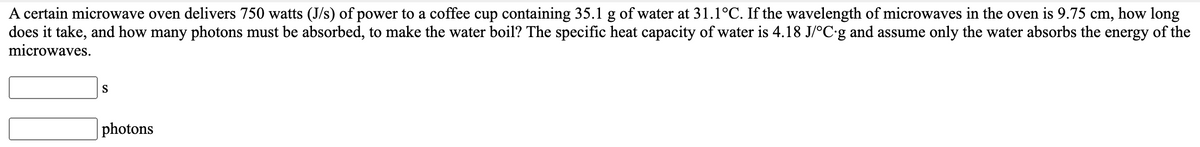 A certain microwave oven delivers 750 watts (J/s) of power to a coffee cup containing 35.1 g of water at 31.1°C. If the wavelength of microwaves in the oven is 9.75 cm, how long
does it take, and how many photons must be absorbed, to make the water boil? The specific heat capacity of water is 4.18 J/°C•g and assume only the water absorbs the energy of the
microwaves.
S
photons
