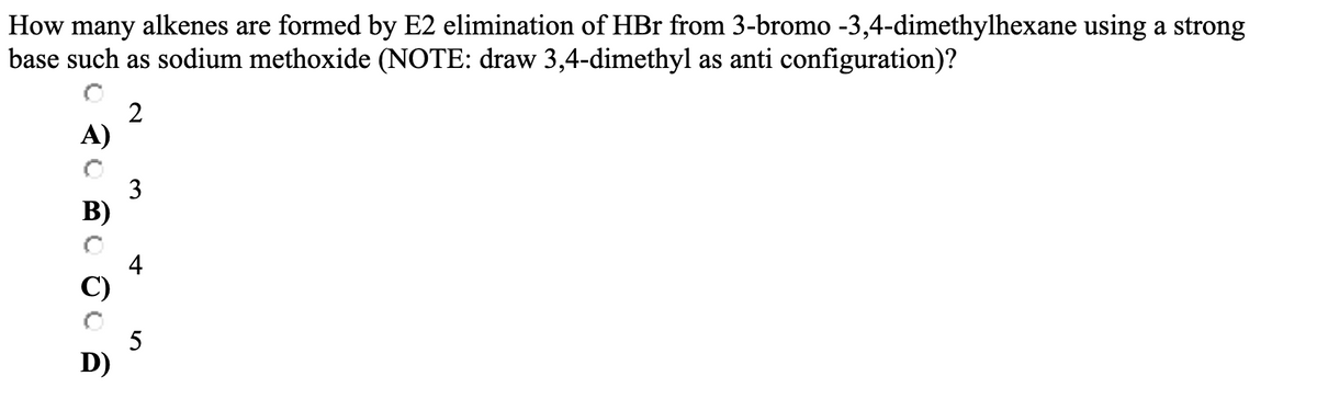 How many alkenes are formed by E2 elimination of HBr from 3-bromo -3,4-dimethylhexane using a strong
base such as sodium methoxide (NOTE: draw 3,4-dimethyl as anti configuration)?
A)
B)
D)
2
3
4
5