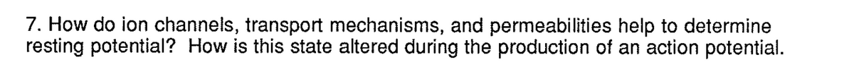 7. How do ion channels, transport mechanisms, and permeabilities help to determine
resting potential? How is this state altered during the production of an action potential.