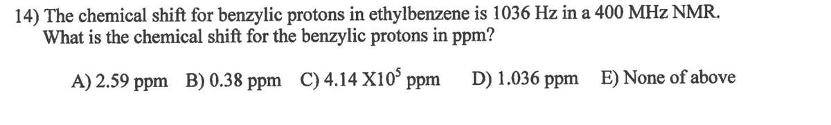 ### Example NMR Problem

**Problem Statement:**
The chemical shift for benzylic protons in ethylbenzene is 1036 Hz in a 400 MHz NMR. What is the chemical shift for the benzylic protons in ppm?

**Options:**
A) 2.59 ppm  
B) 0.38 ppm  
C) 4.14 x 10^5 ppm  
D) 1.036 ppm  
E) None of the above

To solve this problem, you’ll need to use the formula for converting the frequency (in Hz) to parts per million (ppm):

\[
\text{Chemical Shift (ppm)} = \frac{\text{Shift (Hz)}}{\text{Operating Frequency (MHz)}}
\]

Given:
- Shift = 1036 Hz
- Operating Frequency = 400 MHz

Substitute these values into the formula:

\[
\text{Chemical Shift (ppm)} = \frac{1036}{400} = 2.59 \, \text{ppm}
\]

Thus, the correct answer is **A) 2.59 ppm**.