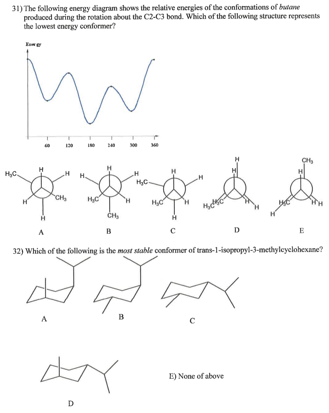 ### Understanding Conformational Analysis in Organic Chemistry

#### 31) Butane Conformations: Energy Diagram Analysis

The diagram, situated at the top of this section, illustrates the relative energies of butane conformations as a function of the rotation around the C2-C3 bond. The key structures that represent potential conformers are depicted as follows:

- **Graph Explanation:**
  - The graph plots energy (Y-axis) against the dihedral angle (in degrees) around the C2-C3 bond (X-axis). 
  - Distinct peaks and troughs are shown, corresponding to different conformations.
  - The lowest points on the energy curve signify the most stable conformations, whereas the highest points correspond to the least stable conformations.

- **Structural Representations:**
  - **Structure A**: Anti-conformation, where the two methyl groups are 180 degrees apart.
  - **Structure B**: Gauche conformation, where the methyl groups are 60 degrees apart.
  - **Structure C**: Eclipsed conformation with the methyl groups mixed with hydrogen atoms.
  - **Structure D**: Another Gauche conformation similar to B, but involving different specific hydrogen arrangements.
  - **Structure E**: Fully eclipsed conformation, where methyl groups are directly aligned, resulting in the highest energy.

- **Conclusion:**
  - **Structure A** is typically the lowest energy conformer because it minimizes steric hindrance by keeping the bulky methyl groups 180 degrees apart. Hence, the energy curve's lowest point corresponds to this conformer.

#### 32) Stability of trans-1-Isopropyl-3-methylcyclohexane Conformers

The second part of the section presents different conformers of trans-1-isopropyl-3-methylcyclohexane. The goal is to identify the most stable conformer.

- **Structural Representations:**
  - **Conformer A**: Shows the substituents in axial positions.
  - **Conformer B**: Has one substituent in an axial position.
  - **Conformer C**: Shows different axial/equatorial placements for the substituents.
  - **Conformer D**: Positions substituents differently compared to C.
  - **Option E**: None of the above, indicating if none of the given conformers is the most stable one.

- **Conclusion:**
  - Typically,