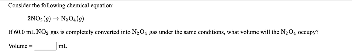 Consider the following chemical equation:
2NO2 (g) → N2O4(g)
If 60.0 mL NO2 gas is completely converted into N204 gas under the same conditions, what volume will the N2O4 occupy?
Volume
mL
