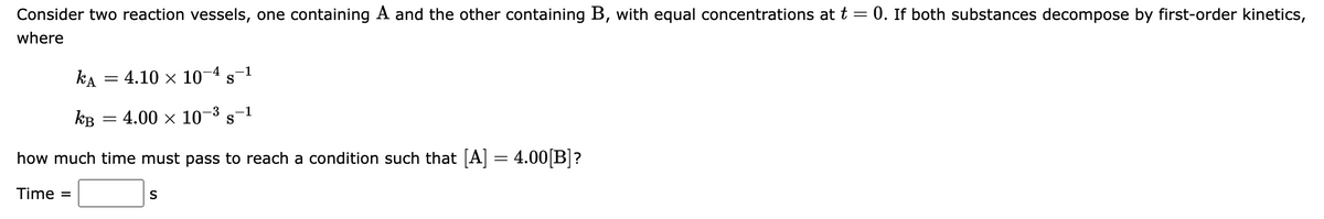 Consider two reaction vessels, one containing A and the other containing B, with equal concentrations at t = 0. If both substances decompose by first-order kinetics,
where
kA = 4.10 x 10
-4
-1
S
kB
- 4.00 x 10
-3
1
S
how much time must pass to reach a condition such that [A] = 4.00 B]?
Time =
S
