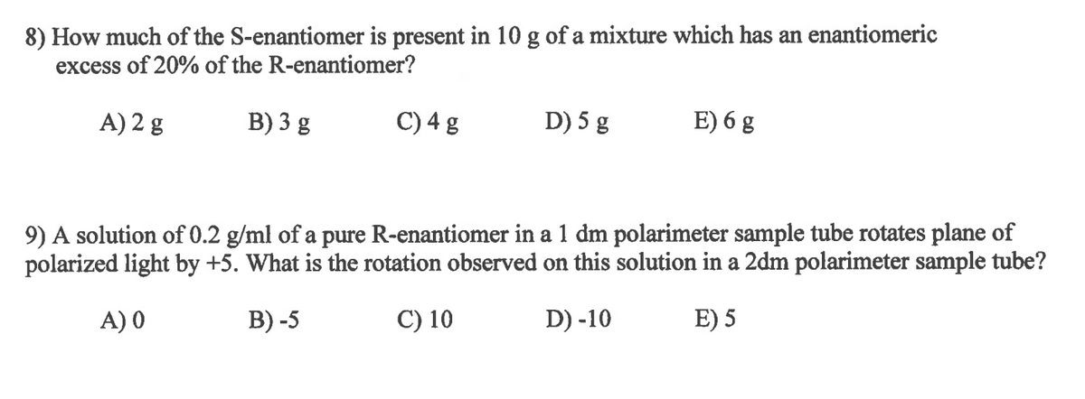 ### Enantiomer Calculations

#### Question 8
**Problem Statement:**
How much of the S-enantiomer is present in 10 g of a mixture which has an enantiomeric excess of 20% of the R-enantiomer?

- **Options:**
  - A) 2 g
  - B) 3 g
  - C) 4 g
  - D) 5 g
  - E) 6 g

**Explanation:**
- Given data: Total mixture mass = 10 g, Enantiomeric excess (ee) = 20% of R-enantiomer
- Enantiomeric excess (ee) is defined as the difference between the percentages of the two enantiomers.
- If ee = 20%, then 80% of the mixture is composed of an equal mixture of R and S enantiomers, and 20% is the excess amount of the R-enantiomer.
- Let \( R \) be the amount of R-enantiomer and \( S \) be the amount of S-enantiomer.
  
  - The amount of R-enantiomer in the 10 g mixture: \( R \) = \( 5g + \frac{(20/100) \times 10g}{2} \) = 6 g
  - Therefore, the amount of S-enantiomer in the 10 g mixture: \( S \) = 10 - 6 = 4 g
  
- Hence, the correct answer is C) 4 g.

#### Question 9
**Problem Statement:**
A solution of 0.2 g/ml of a pure R-enantiomer in a 1 dm polarimeter sample tube rotates the plane of polarized light by +5°. What is the rotation observed on this solution in a 2 dm polarimeter sample tube?

- **Options:**
  - A) 0
  - B) -5
  - C) 10
  - D) -10
  - E) 5

**Explanation:**
- Given data: concentration = 0.2 g/ml, tube length = 1 dm, observed rotation = +5°
- Optical rotation is directly proportional to the path length of the polarimeter tube.
  
  - New tube length: 2 dm
  - Rotation observed: \( +5° \times \frac{2 \,