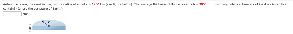 Antarctica is roughly semicircular, with a radius of about r = 1950 km (see figure below). The average thickness of its ice cover is h = 3050 m. How many cubic centimeters of ice does Antarctica
contain? (Ignore the curvature of Earth.)
cm3
