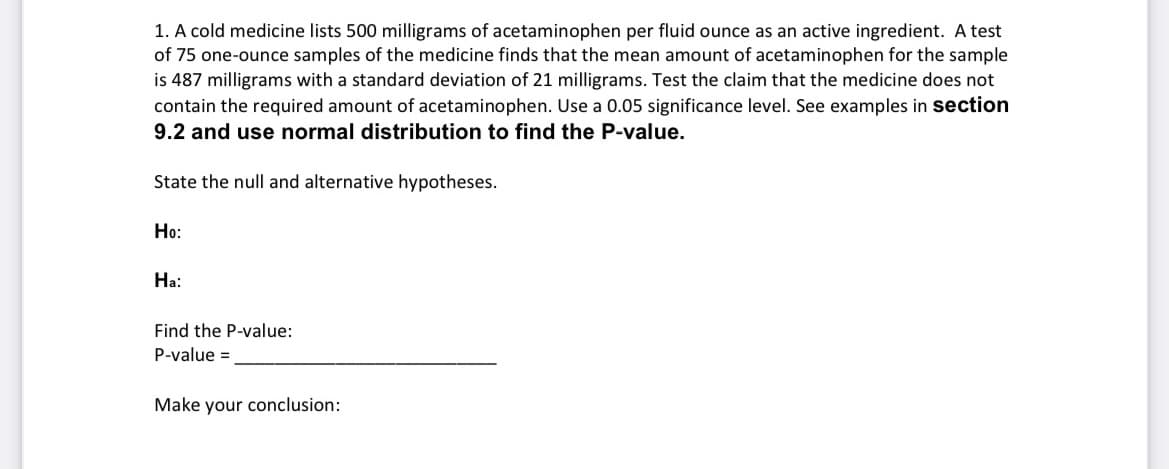 1. A cold medicine lists 500 milligrams of acetaminophen per fluid ounce as an active ingredient. A test
of 75 one-ounce samples of the medicine finds that the mean amount of acetaminophen for the sample
is 487 milligrams with a standard deviation of 21 milligrams. Test the claim that the medicine does not
contain the required amount of acetaminophen. Use a 0.05 significance level. See examples in section
9.2 and use normal distribution to find the P-value.
State the null and alternative hypotheses.
Ho:
На:
Find the P-value:
P-value =
Make your conclusion:
