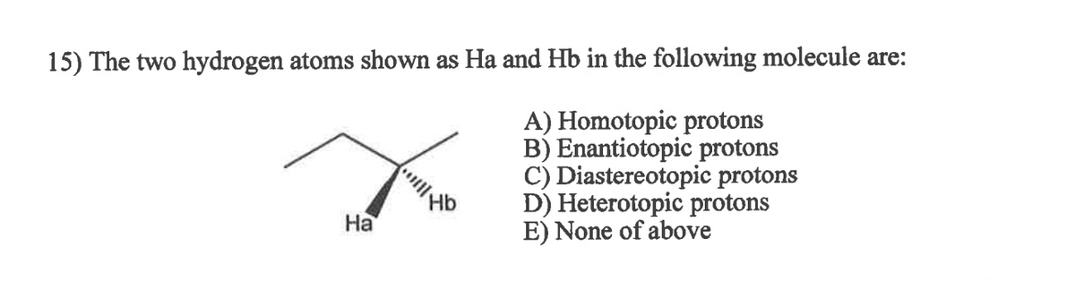 **Question 15: Identifying the Relationship Between Protons in a Molecule**

In this exercise, we analyze the relationship between the hydrogen atoms labeled Ha and Hb in the given molecule.

**Options:**

A) Homotopic protons  
B) Enantiotopic protons  
C) Diastereotopic protons  
D) Heterotopic protons  
E) None of the above  

**Molecular Diagram:**
The molecular diagram presents a structure where the hydrogen atoms Ha and Hb are attached to a carbon atom. The specific configuration of the carbon atoms and the relative positioning of the hydrogen atoms need to be closely examined to determine the correct relationship.

**Answer Format:**
Students are required to identify whether the two hydrogen atoms are:
- Homotopic: Identical in every aspect.
- Enantiotopic: Mirror images of each other but not identical.
- Diastereotopic: Non-mirror-image stereoisomers.
- Heterotopic: Different chemical shifts in NMR spectra not conforming to the above types.

Correctly identifying the type of protons is crucial for understanding stereochemistry and molecular interactions in organic chemistry.