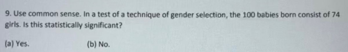 9. Use common sense. In a test of a technique of gender selection, the 100 babies born consist of 74
girls. Is this statistically significant?
(a) Yes.
(b) No.
