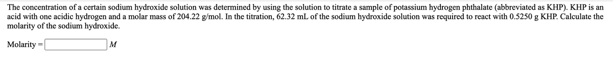 The concentration of a certain sodium hydroxide solution was determined by using the solution to titrate a sample of potassium hydrogen phthalate (abbreviated as KHP). KHP is an
acid with one acidic hydrogen and a molar mass of 204.22 g/mol. In the titration, 62.32 mL of the sodium hydroxide solution was required to react with 0.5250 g KHP. Calculate the
molarity of the sodium hydroxide.
Molarity =
M
