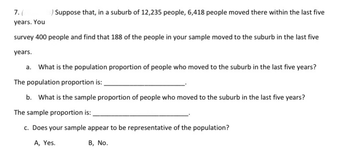 7. (
Suppose that, in a suburb of 12,235 people, 6,418 people moved there within the last five
years. You
survey 400 people and find that 188 of the people in your sample moved to the suburb in the last five
years.
What is the population proportion of people who moved to the suburb in the last five years?
The population proportion is:
b. What is the sample proportion of people who moved to the suburb in the last five years?
The sample proportion is:
c. Does your sample appear to be representative of the population?
A, Yes.
B, No.
