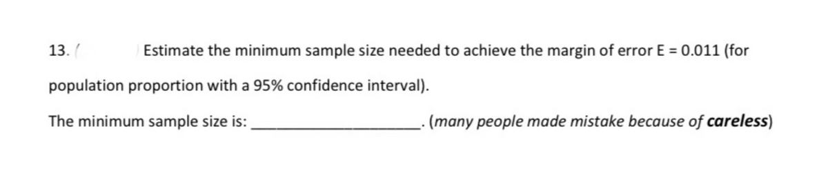 13. (
Estimate the minimum sample size needed to achieve the margin of error E = 0.011 (for
population proportion with a 95% confidence interval).
The minimum sample size is:
(many people made mistake because of careless)
