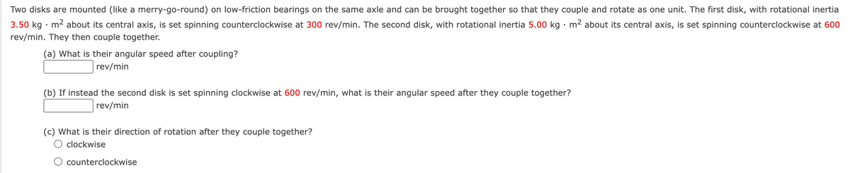 Two disks are mounted (like a merry-go-round) on low-friction bearings on the same axle and can be brought together so that they couple and rotate as one unit. The first disk, with rotational inertia
3.50 kg · m2 about its central axis, is set spinning counterclockwise at 300 rev/min. The second disk, with rotational inertia 5.00 kg · m2 about its central axis, is set spinning counterclockwise at 600
rev/min. They then couple together.
(a) What is their angular speed after coupling?
rev/min
(b) If instead the second disk is set spinning clockwise at 600 rev/min, what is their angular speed after they couple together?
rev/min
(c) What is their direction of rotation after they couple together?
O clockwise
counterclockwise
