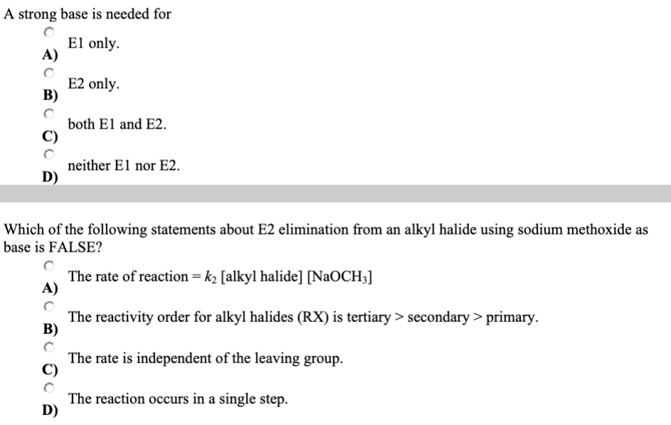 A strong base is needed for
El only.
A)
B)
D)
E2 only.
both El and E2.
D)
neither El nor E2.
Which of the following statements about E2 elimination from an alkyl halide using sodium methoxide as
base is FALSE?
The rate of reaction = k₂ [alkyl halide] [NaOCH3]
A)
The reactivity order for alkyl halides (RX) is tertiary > secondary> primary.
B)
The rate is independent of the leaving group.
The reaction occurs in a single step.