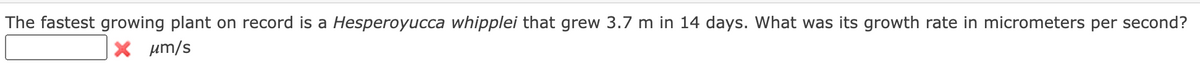 The fastest growing plant on record is a Hesperoyucca whipplei that grew 3.7 m in 14 days. What was its growth rate in micrometers per second?
X um/s
