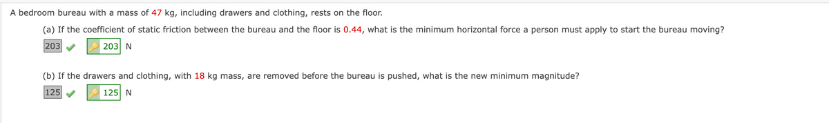 A bedroom bureau with a mass of 47 kg, including drawers and clothing, rests on the floor.
(a) If the coefficient of static friction between the bureau and the floor is 0.44, what is the minimum horizontal force a person must apply to start the bureau moving?
203
203 N
(b) If the drawers and clothing, with 18 kg mass, are removed before the bureau is pushed, what is the new minimum magnitude?
125
125 N
