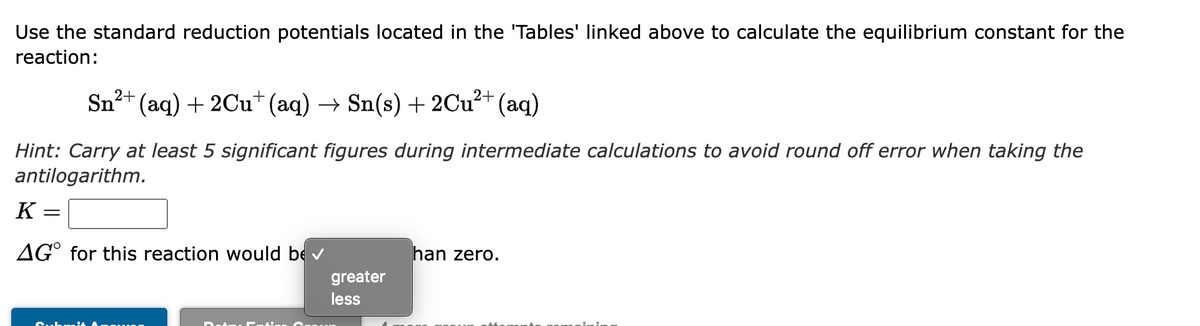 Use the standard reduction potentials located in the 'Tables' linked above to calculate the equilibrium constant for the
reaction:
Sn2
* (aq) + 2Cu+ (aq) →
Sn(s) + 2Cu²+ (aq)
Hint: Carry at least 5 significant figures during intermediate calculations to avoid round off error when taking the
antilogarithm.
K
AG° for this reaction would be v
han zero.
greater
less
