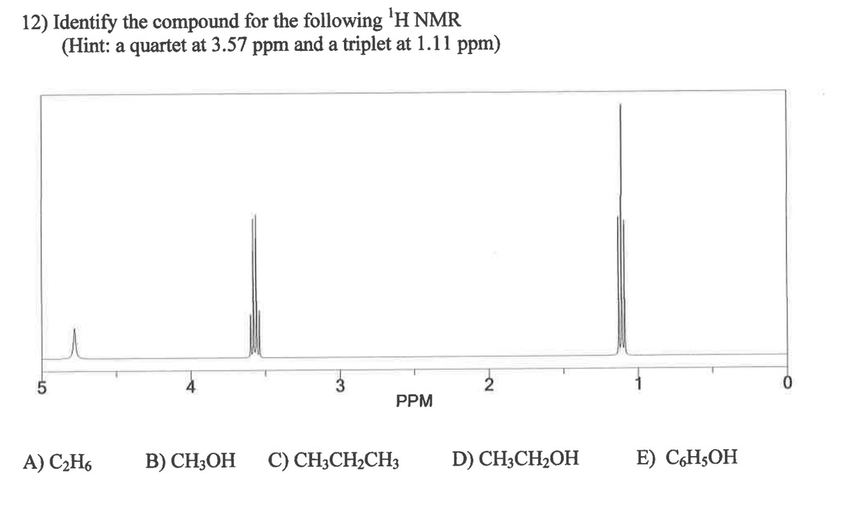 12) Identify the compound for the following ¹H NMR
(Hint: a quartet at 3.57 ppm and a triplet at 1.11 ppm)
5
2
PPM
A) C₂H6
B) CH3OH C) CH3CH₂CH3
D) CH3CH₂OH
E) C6H5OH