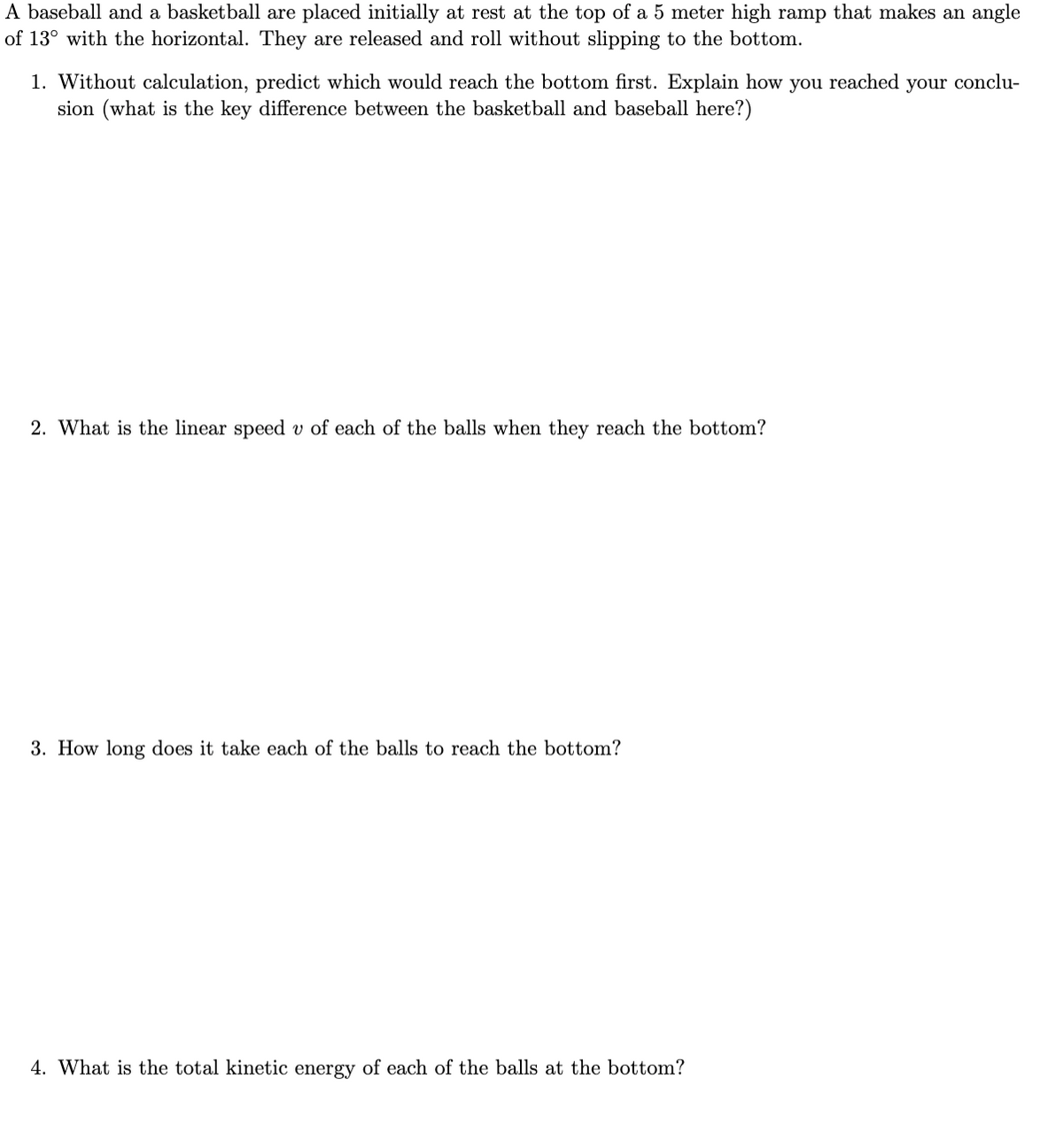 A baseball and a basketball are placed initially at rest at the top of a 5 meter high ramp that makes an angle
of 13° with the horizontal. They are released and roll without slipping to the bottom.
1. Without calculation, predict which would reach the bottom first. Explain how you reached
sion (what is the key difference between the basketball and baseball here?)
your
conclu-
2. What is the linear speed v of each of the balls when they reach the bottom?
3. How long does it take each of the balls to reach the bottom?
4. What is the total kinetic energy of each of the balls at the bottom?
