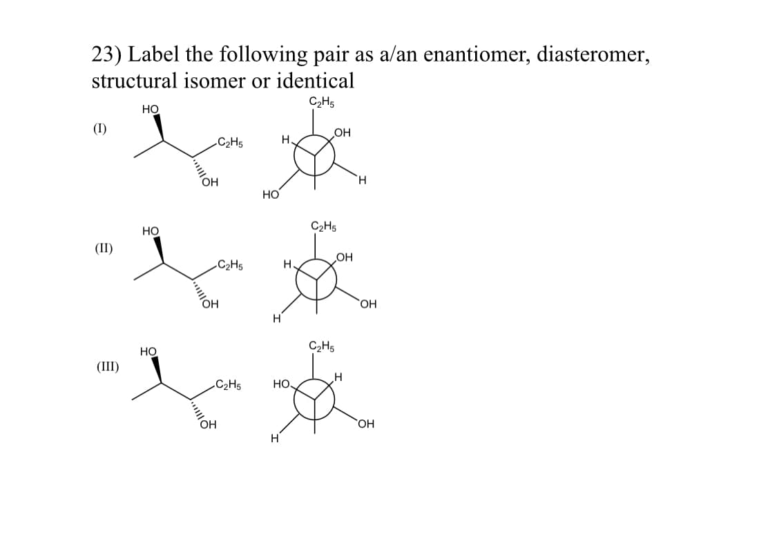 23) Label the following pair as a/an enantiomer, diasteromer,
structural isomer or identical
C₂H5
НО
(I)
C₂H5
Н.
(II)
(III)
HO
НО
OH
-C2H5
он
||
-C2H5
OH
НО
Н.
но.
Н
OH
C₂H5
OH
C₂H5
H
H
OH
ОН