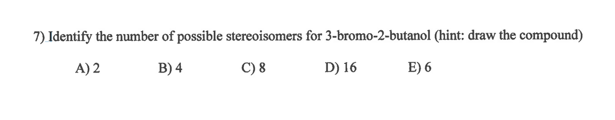 **Question 7: Identify the number of possible stereoisomers for 3-bromo-2-butanol (hint: draw the compound)**

- **A) 2**
- **B) 4**
- **C) 8**
- **D) 16**
- **E) 6**