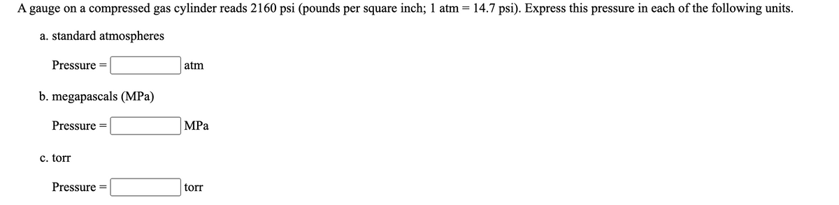 A gauge on a compressed gas cylinder reads 2160 psi (pounds per square inch; 1 atm = 14.7 psi). Express this pressure in each of the following units.
a. standard atmospheres
Pressure
atm
b. megapascals (MPa)
Pressure
MPa
c. torr
Pressure
torr
