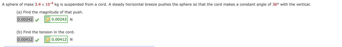 A sphere of mass 3.4 x 104 kg is suspended from a cord. A steady horizontal breeze pushes the sphere so that the cord makes a constant angle of 36° with the vertical.
(a) Find the magnitude of that push.
0.00242
0.00242 N
(b) Find the tension in the cord.
0.00412
0.00412 N
