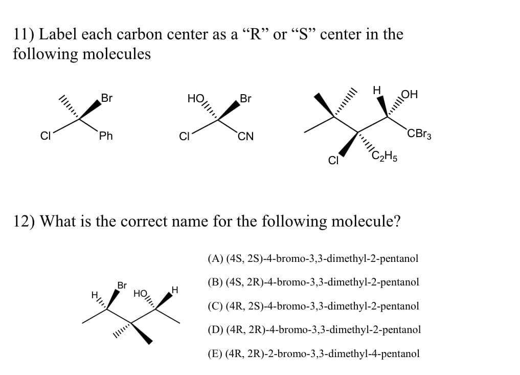 ### Organic Chemistry Practice Problems

#### 11) Chiral Centers

**Problem:**
Label each carbon center as an “R” or “S” center in the following molecules:

![Molecules](image-url-11)

1. First Molecule: 
   - **Atoms attached to chiral center:** 
     - Bromine (Br)
     - Chlorine (Cl)
     - Phenyl (Ph)
   - **Configuration:**

2. Second Molecule: 
   - **Atoms attached to chiral center:** 
     - Bromine (Br)
     - Chlorine (Cl)
     - Cyano (CN)
     - Hydroxyl (OH)
   - **Configuration:**

3. Third Molecule:
   - **Atoms attached to chiral centers:** 
     - Ethyl (C2H5)
     - Chlorine (Cl)
     - Hydroxyl (OH)
     - Tribromo (CBr3)
     - Hydrogen (H)
   - **Configuration:**
  
#### 12) Nomenclature

**Problem:**
What is the correct name for the following molecule?

![Molecule](image-url-12)

**Options:**
(A) (4S, 2S)-4-bromo-3,3-dimethyl-2-pentanol  
(B) (4S, 2R)-4-bromo-3,3-dimethyl-2-pentanol  
(C) (4R, 2S)-4-bromo-3,3-dimethyl-2-pentanol  
(D) (4R, 2R)-4-bromo-3,3-dimethyl-2-pentanol  
(E) (4R, 2R)-4-bromo-3,3-dimethyl-4-pentanol  

**Explanation:**
- **Atoms attached to chiral center:**
  - Bromine (Br)
  - Hydroxyl (OH)
  - Hydrogen (H)
  - Methyl groups (CH3)
- **Configuration:**

**Steps to Determine Configuration:**
1. Assign priorities based on atomic number.
2. Rotate the molecule to position the lowest priority group in the back.
3. Determine the order of the remaining groups.
4. Assign “R” or “S” configuration based on the order.

Please evaluate the configuration and select the correct name from the options provided.