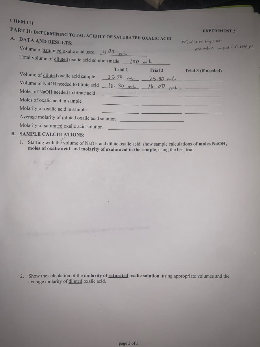 CHEM 111
EXPERIMENT 2
PART II: DETERMINING TOTAL ACIDITY OF SATURATED OXALIC ACID
Moranty od
meave aoid. 0.04 M
A. DATA AND RESULTS:
Volume of saturated oxalic acid used
4,00 wL
Total volume of diluted oxalic acid solution made
100 mL
Trial 1
Trial 2
Trial 3 (if needed)
Volume of diluted oxalic acid sample
25.00 mL
75.00mL
16.00 pak
Volume of NaOH needed to titrate acid
16. 30 mk
Moles of NaOH needed to titrate acid
Moles of oxalic acid in sample
Molarity of oxalic acid in sample
Average molarity of diluted oxalic acid solution
Molarity of saturated oxalic acid solution
B. SAMPLE CALCULATIONS:
1. Starting with the volume of NaOH and dilute oxalic acid, show sample calculations of moles NaOH,
moles of oxalic acid, and molarity of oxalic acid in the sample, using the best trial.
2. Show the calculation of the molarity of saturated oxalic solution, using appropriate volumes and the
average molarity of diluted oxalic acid.
page 2 of 3
