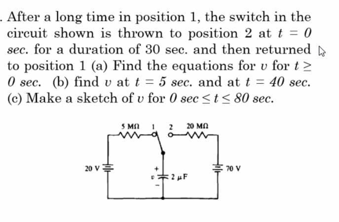 . After a long time in position 1, the switch in the
circuit shown is thrown to position 2 at t = 0
sec. for a duration of 30 sec. and then returned
to position 1 (a) Find the equations for v for t≥
0 sec. (b) find u at t = 5 sec. and at t = 40 sec.
v
(c) Make a sketch of v for 0 sec ≤ t ≤ 80 sec.
20 V
5 Mn
20 ΜΩ
=2 μF
70 V