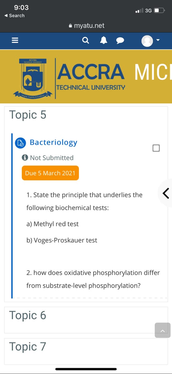 9:03
3G
1 Search
a myatu.net
ACCRA MICI
U
TECHNICAL UNIVERSITY
Topic 5
O Bacteriology
Not Submitted
Due 5 March 2021
1. State the principle that underlies the
following biochemical tests:
a) Methyl red test
b) Voges-Proskauer test
how does
phosphorylation differ
from substrate-level phosphorylation?
Topic 6
Topic 7
