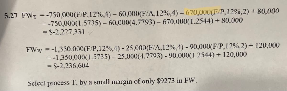 5.27 FW₁ =-750,000(F/P,12%,4) - 60,000(F/A,12%,4) - 670,000(F/P,12%,2) + 80,000
= -750,000(1.5735) - 60,000(4.7793) - 670,000(1.2544) +80,000
= $-2,227,331
FWw=-1,350,000(F/P,12%,4) - 25,000(F/A,12%,4) - 90,000(F/P,12%,2) + 120,000
= -1,350,000(1.5735)-25,000(4.7793) - 90,000(1.2544) + 120,000
= $-2,236,604
Select process T, by a small margin of only $9273 in FW.