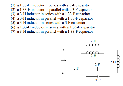 (1) a 1.33-H inductor in series with a 3-F capacitor
(2) a 1.33-H inductor in parallel with a 3-F capacitor
(3) a 3-H inductor in series with a 1.33-F capacitor
(4) a 3-H inductor in parallel with a 1.33-F capacitor
(5) a 3-H inductor in series with a 3-F capacitor
(6) a 1.33-H inductor in series with a 1.33-F capacitor
(7) a 3-H inductor in parallel with a 1.33-F capacitor
2 H
m
2 H
2 H
2 F
2F
2F
m
