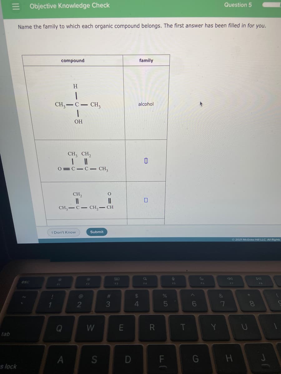 E Objective Knowledge Check
Question 5
Name the family to which each organic compound belongs. The first answer has been filled in for you.
compound
family
H
CH,
-C- CH,
alcohol
ОН
CH; CH,
1.
0=C-C– CH,
CH,
II
CH-C- CH,- CH
I Don't Know
Submit
O 2021 McGraw Hill LLC. All Rights
80
esc
F2
F3
F4
F5
F6
V7
%23
24
&.
2
3
4.
5
6
7
W
T
U
tab
S
G
s lock
