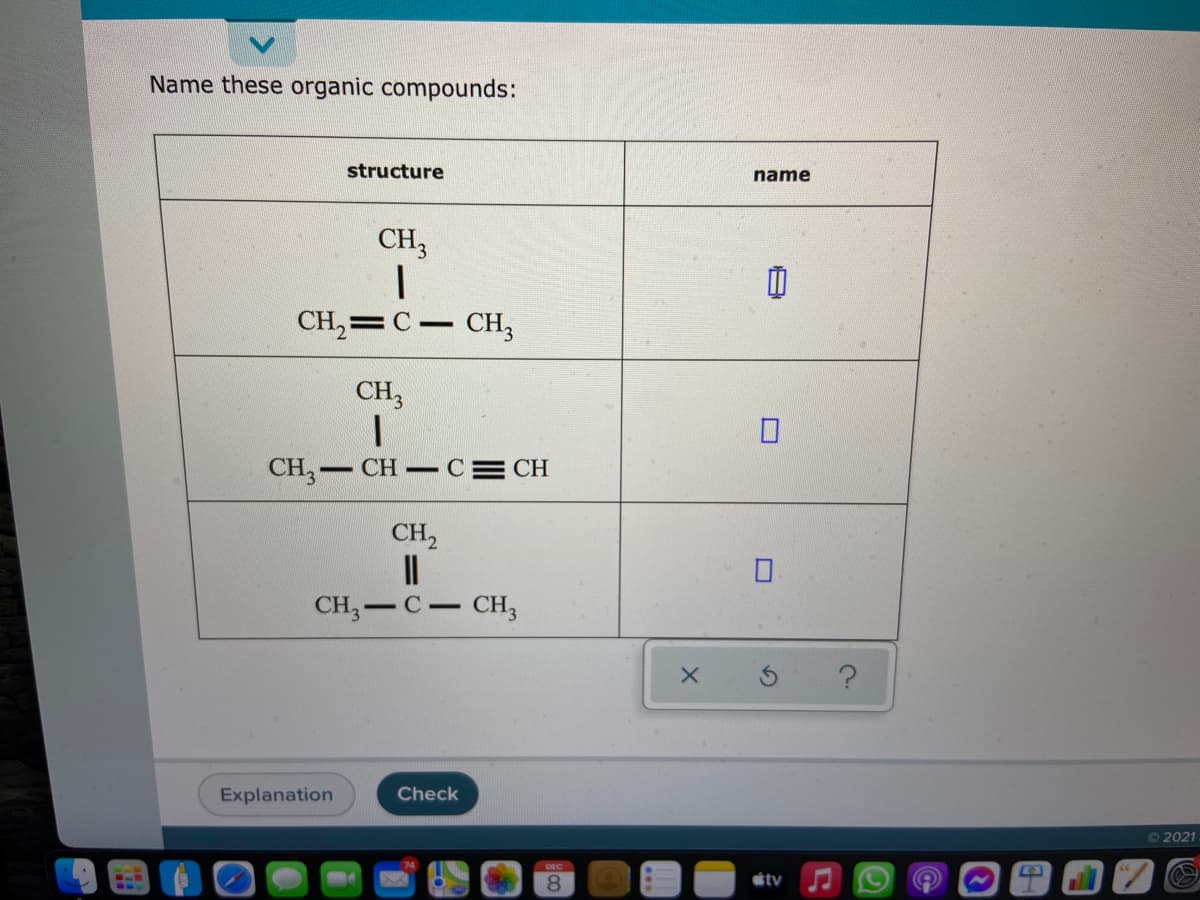 Name these organic compounds:
structure
name
CH3
CH,=C- CH,
CH,
CH, CH CE
CH
CH,
II
CH, — С — сн,
Explanation
Check
O2021
DEC
8.
étv
