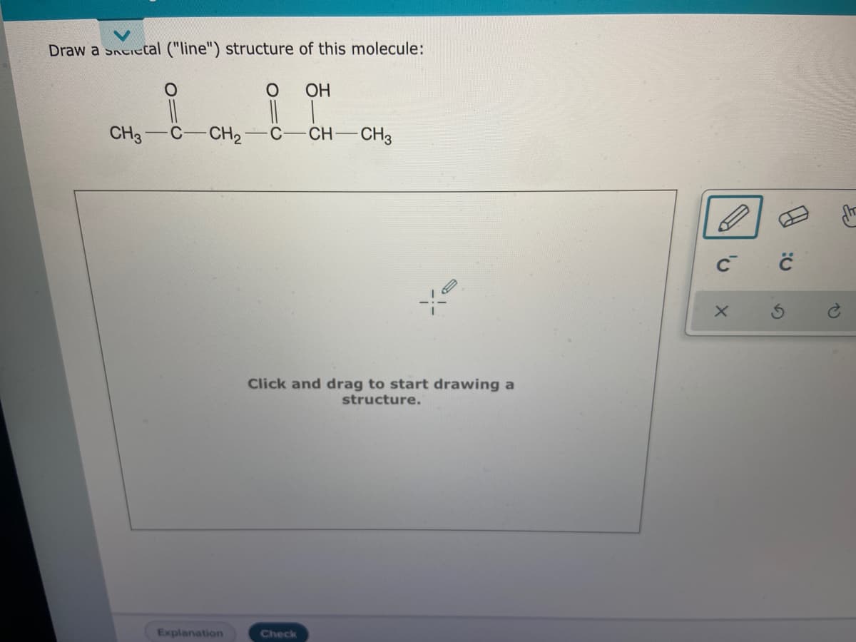 Draw a Sneietcal ("line") structure of this molecule:
ОН
||
CH3
C-CH2
C
CH CH3
Click and drag to start drawing a
structure.
Explanation
Check
C2
