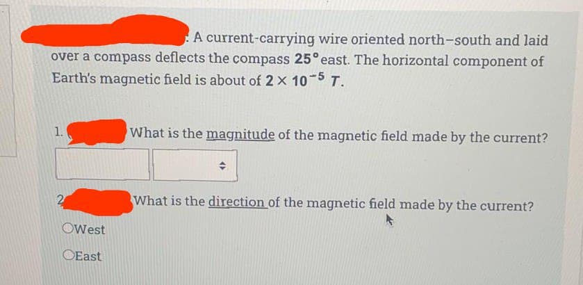 A current-carrying wire oriented north-south and laid
over a compass deflects the compass 25° east. The horizontal component of
Earth's magnetic field is about of 2 x 10 5 T.
1.
What is the magnitude of the magnetic field made by the current?
What is the direction of the magnetic field made by the current?
OWest
OEast
