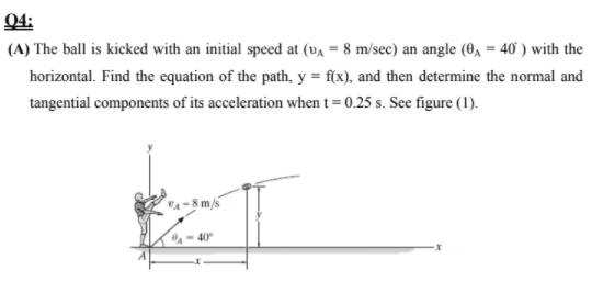 Q4:
(A) The ball is kicked with an initial speed at (va = 8 m/sec) an angle (0, = 40 ) with the
horizontal. Find the equation of the path, y = f(x), and then determine the normal and
tangential components of its acceleration when t = 0.25 s. See figure (1).
