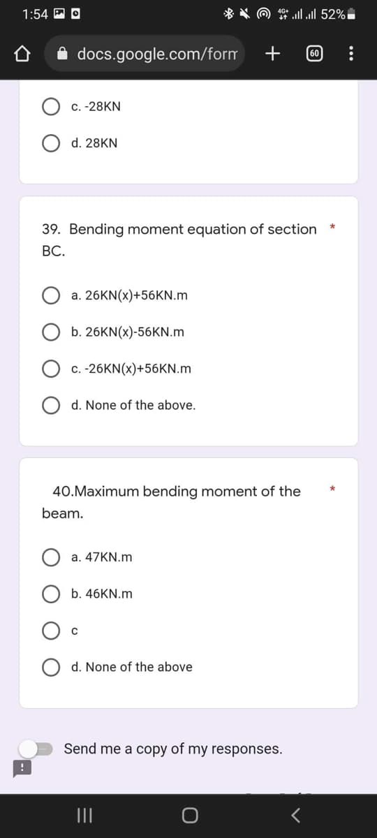 1:54 O
52% ا... اا ** () **
O O
+
docs.google.com/form
60
c. -28KN
d. 28KN
*
39. Bending moment equation of section
BC.
a. 26KN(x)+56KN.m
b. 26KN(x)-56KN.m
c. -26KN(x)+56KN.m
d. None of the above.
40.Maximum bending moment of the
beam.
a. 47KN.m
b. 46KN.m
d. None of the above
Send me a copy of my responses.