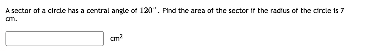 ### Problem Statement

A sector of a circle has a central angle of 120°. Find the area of the sector if the radius of the circle is 7 cm.

*Enter your answer in the provided input box.*

\[ \boxed{\phantom{answer}} \text{ cm}^2 \]

---

**Explanation:**

To find the area of the sector of a circle, you can use the formula:

\[ \text{Area of Sector} = \left( \frac{\theta}{360} \right) \times \pi r^2 \]

Where:
- \(\theta\) is the central angle in degrees.
- \(r\) is the radius of the circle.

Given:
- \( \theta = 120^\circ \)
- \( r = 7 \) cm

Plugging these values into the formula:

\[ \text{Area of Sector} = \left( \frac{120}{360} \right) \times \pi \times (7)^2 \]

Calculate the area to find the answer.